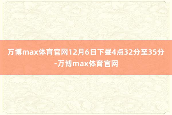 万博max体育官网12月6日下昼4点32分至35分-万博max体育官网