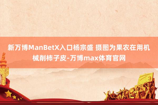 新万博ManBetX入口杨宗盛 摄图为果农在用机械削柿子皮-万博max体育官网