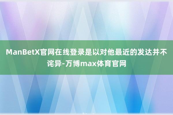 ManBetX官网在线登录是以对他最近的发达并不诧异-万博max体育官网