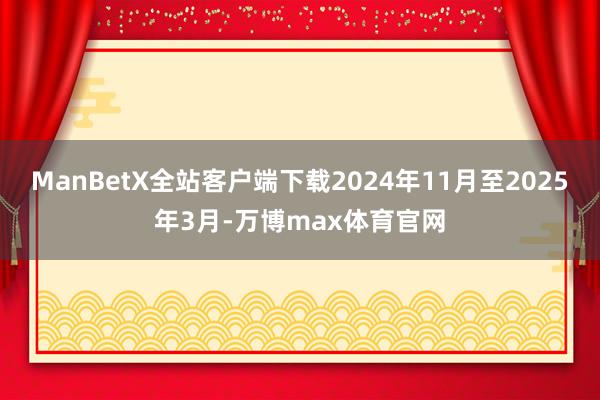 ManBetX全站客户端下载2024年11月至2025年3月-万博max体育官网