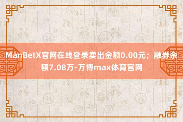 ManBetX官网在线登录卖出金额0.00元；融券余额7.08万-万博max体育官网