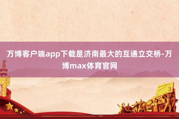 万博客户端app下载是济南最大的互通立交桥-万博max体育官网