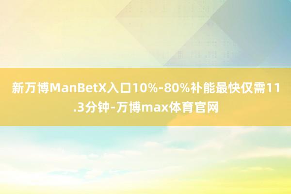 新万博ManBetX入口10%-80%补能最快仅需11.3分钟-万博max体育官网