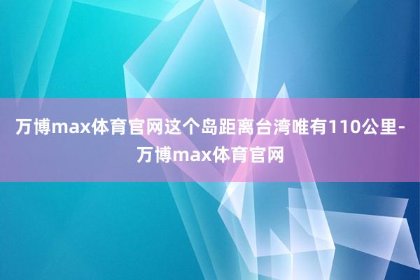 万博max体育官网这个岛距离台湾唯有110公里-万博max体育官网