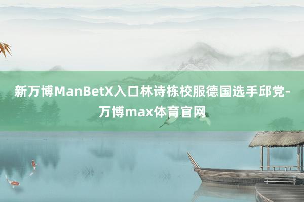 新万博ManBetX入口林诗栋校服德国选手邱党-万博max体育官网