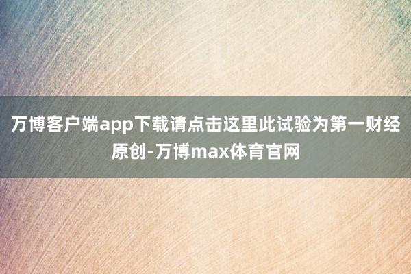 万博客户端app下载请点击这里此试验为第一财经原创-万博max体育官网