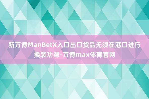 新万博ManBetX入口　　出口货品无须在港口进行换装功课-万博max体育官网