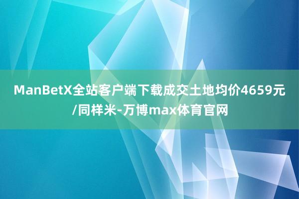 ManBetX全站客户端下载成交土地均价4659元/同样米-万博max体育官网