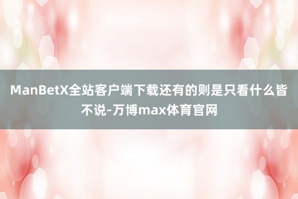 ManBetX全站客户端下载还有的则是只看什么皆不说-万博max体育官网