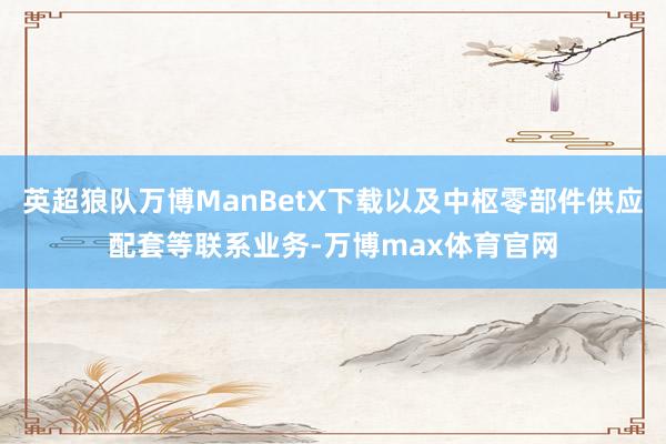 英超狼队万博ManBetX下载以及中枢零部件供应配套等联系业务-万博max体育官网