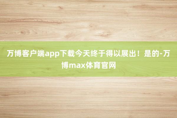 万博客户端app下载今天终于得以展出！是的-万博max体育官网