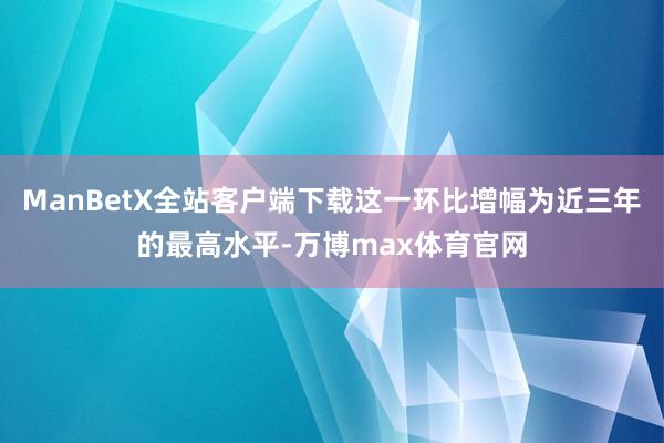 ManBetX全站客户端下载这一环比增幅为近三年的最高水平-万博max体育官网