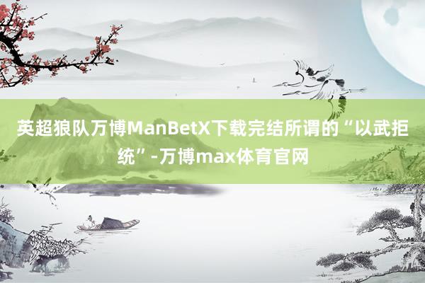英超狼队万博ManBetX下载完结所谓的“以武拒统”-万博max体育官网