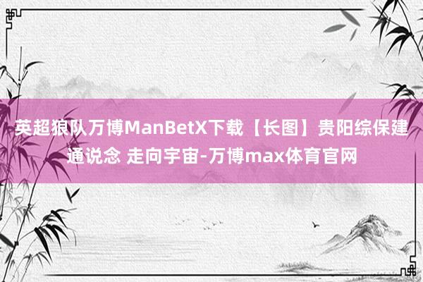 英超狼队万博ManBetX下载【长图】贵阳综保建通说念 走向宇宙-万博max体育官网