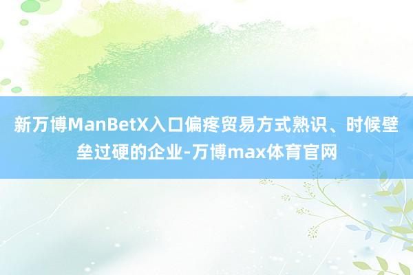 新万博ManBetX入口偏疼贸易方式熟识、时候壁垒过硬的企业-万博max体育官网