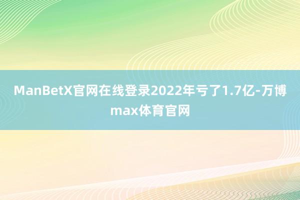 ManBetX官网在线登录2022年亏了1.7亿-万博max体育官网