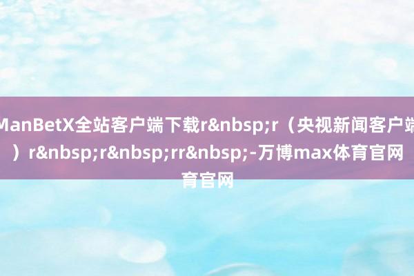 ManBetX全站客户端下载r&nbsp;r（央视新闻客户端）r&nbsp;r&nbsp;rr&nbsp;-万博max体育官网