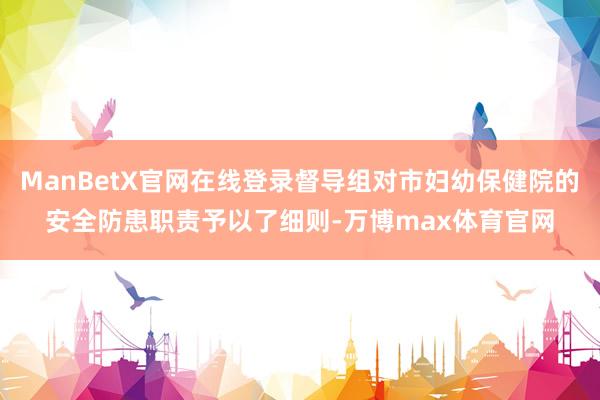 ManBetX官网在线登录督导组对市妇幼保健院的安全防患职责予以了细则-万博max体育官网