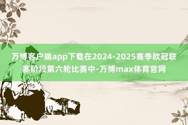 万博客户端app下载在2024-2025赛季欧冠联赛阶段第六轮比赛中-万博max体育官网