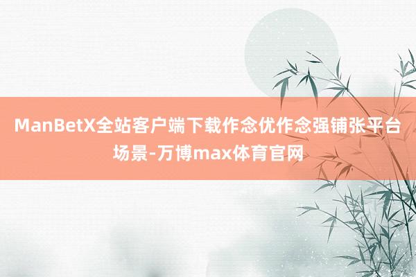 ManBetX全站客户端下载作念优作念强铺张平台场景-万博max体育官网