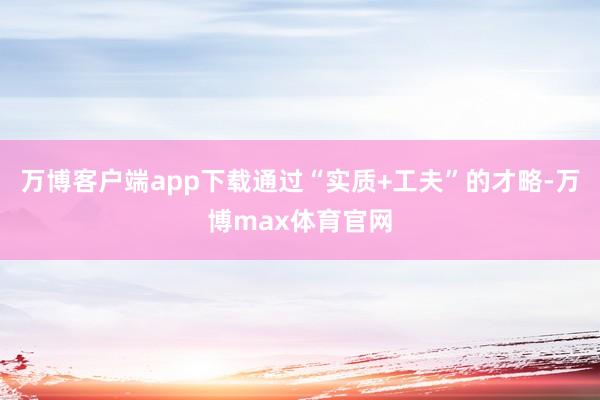 万博客户端app下载通过“实质+工夫”的才略-万博max体育官网