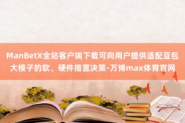 ManBetX全站客户端下载可向用户提供适配豆包大模子的软、硬件措置决策-万博max体育官网