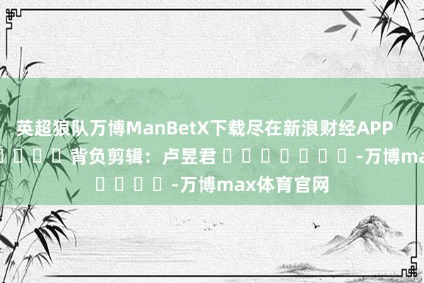 英超狼队万博ManBetX下载尽在新浪财经APP            						背负剪辑：卢昱君 							-万博max体育官网