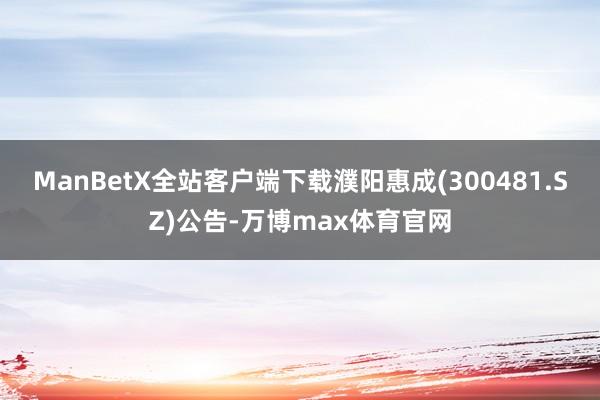 ManBetX全站客户端下载濮阳惠成(300481.SZ)公告-万博max体育官网