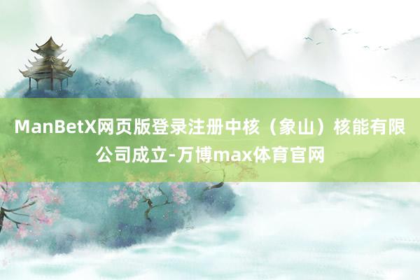 ManBetX网页版登录注册中核（象山）核能有限公司成立-万博max体育官网
