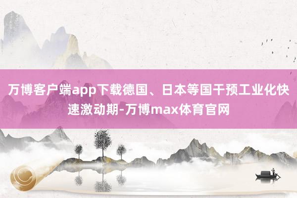 万博客户端app下载德国、日本等国干预工业化快速激动期-万博max体育官网