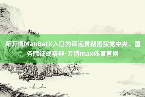 新万博ManBetX入口为深远贯彻落实党中央、国务院征战精神-万博max体育官网