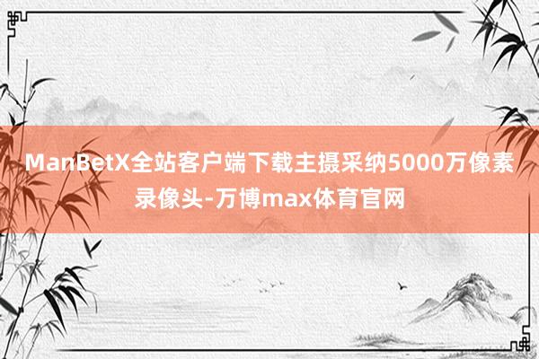 ManBetX全站客户端下载主摄采纳5000万像素录像头-万博max体育官网