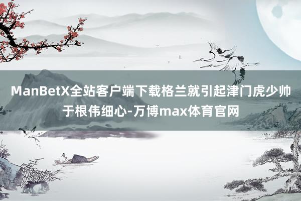 ManBetX全站客户端下载格兰就引起津门虎少帅于根伟细心-万博max体育官网