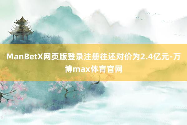 ManBetX网页版登录注册往还对价为2.4亿元-万博max体育官网