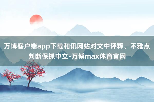 万博客户端app下载和讯网站对文中评释、不雅点判断保抓中立-万博max体育官网