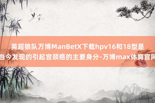 英超狼队万博ManBetX下载hpv16和18型是当今发现的引起宫颈癌的主要身分-万博max体育官网