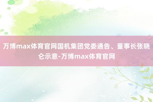 万博max体育官网国机集团党委通告、董事长张晓仑示意-万博max体育官网