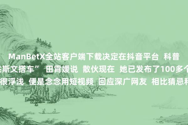 ManBetX全站客户端下载决定在抖音平台  科普地铁常识  敕令公共斯文搭车”  田霄媛说  散伙现在  她已发布了100多个作品    “我的初志很浮浅  便是念念用短视频  回应深广网友  相比猜忌和关注的一些问题”  田霄媛默示  为东说念主好意思心善的田霄媛  点赞！  开始：湖北日报（记者：成熔兴 通信员：李丹 产启斗）、九派新闻、极目新闻（记者：潘锡珩） -万博max体育官网