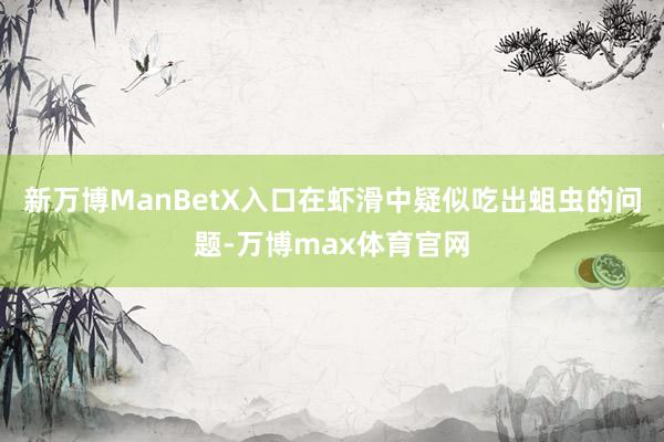 新万博ManBetX入口在虾滑中疑似吃出蛆虫的问题-万博max体育官网
