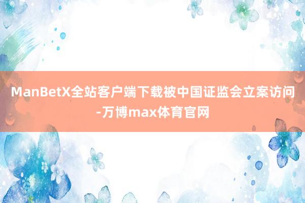 ManBetX全站客户端下载被中国证监会立案访问-万博max体育官网