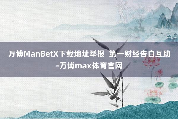 万博ManBetX下载地址举报  第一财经告白互助-万博max体育官网