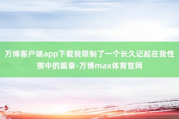 万博客户端app下载我限制了一个长久记起在我性掷中的篇章-万博max体育官网