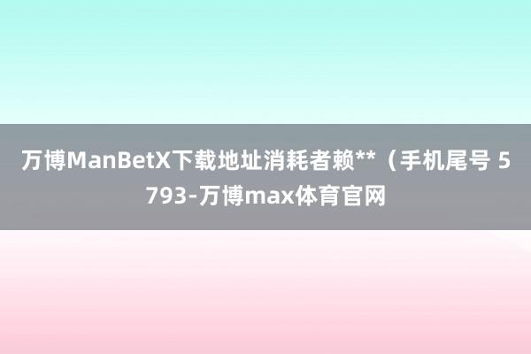 万博ManBetX下载地址消耗者赖**（手机尾号 5793-万博max体育官网