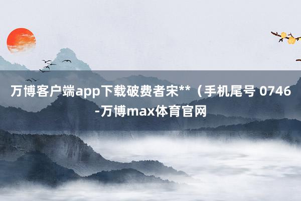 万博客户端app下载破费者宋**(手机尾号 0746-万博max体育官网