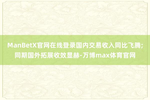 ManBetX官网在线登录国内交易收入同比飞腾;同期国外拓展收效显赫-万博max体育官网
