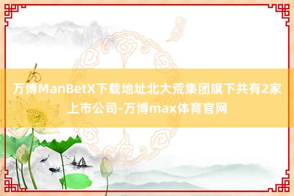 万博ManBetX下载地址北大荒集团旗下共有2家上市公司-万博max体育官网