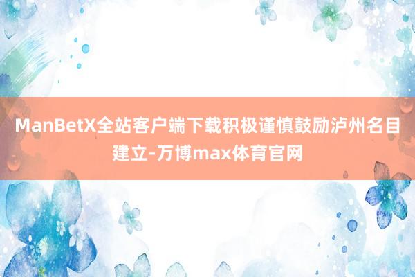 ManBetX全站客户端下载积极谨慎鼓励泸州名目建立-万博max体育官网