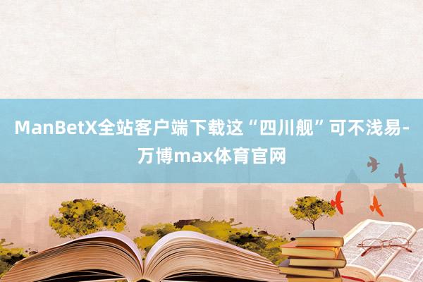 ManBetX全站客户端下载这“四川舰”可不浅易-万博max体育官网