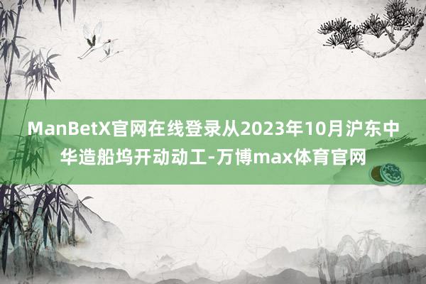 ManBetX官网在线登录从2023年10月沪东中华造船坞开动动工-万博max体育官网