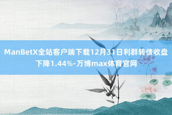 ManBetX全站客户端下载12月31日利群转债收盘下降1.44%-万博max体育官网